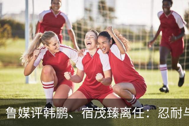 鲁媒评韩鹏、宿茂臻离任：忍耐与付出，换不来“爱情证书”
